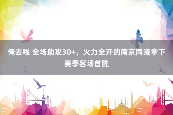 俺去啦 全场助攻30+，火力全开的南京同曦拿下赛季客场首胜