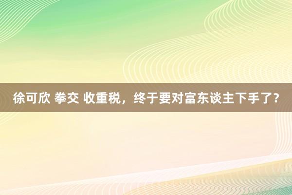 徐可欣 拳交 收重税，终于要对富东谈主下手了？