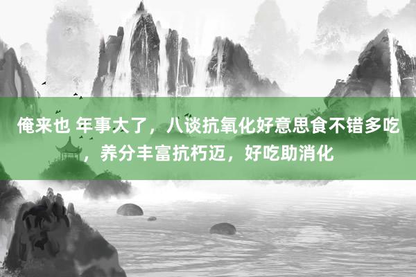 俺来也 年事大了，八谈抗氧化好意思食不错多吃，养分丰富抗朽迈，好吃助消化