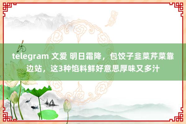 telegram 文爱 明日霜降，包饺子韭菜芹菜靠边站，这3种馅料鲜好意思厚味又多汁