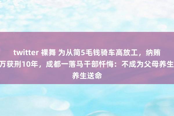 twitter 裸舞 为从简5毛钱骑车高放工，纳贿360万获刑10年，成都一落马干部忏悔：不成为父母养生送命