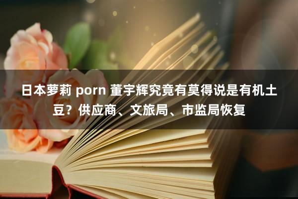 日本萝莉 porn 董宇辉究竟有莫得说是有机土豆？供应商、文旅局、市监局恢复