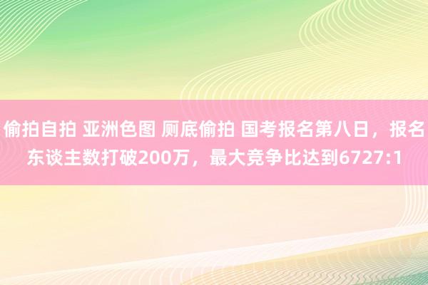 偷拍自拍 亚洲色图 厕底偷拍 国考报名第八日，报名东谈主数打破200万，最大竞争比达到6727:1