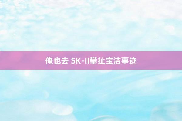 俺也去 SK-II攀扯宝洁事迹