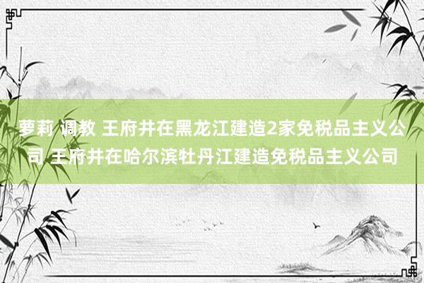 萝莉 调教 王府井在黑龙江建造2家免税品主义公司 王府井在哈尔滨牡丹江建造免税品主义公司