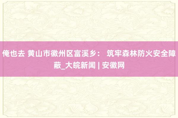 俺也去 黄山市徽州区富溪乡： 筑牢森林防火安全障蔽_大皖新闻 | 安徽网