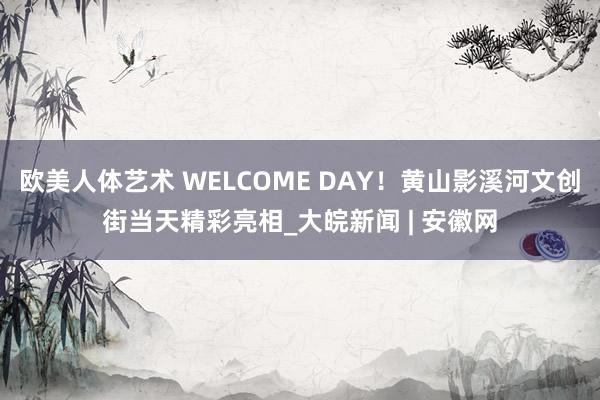 欧美人体艺术 WELCOME DAY！黄山影溪河文创街当天精彩亮相_大皖新闻 | 安徽网