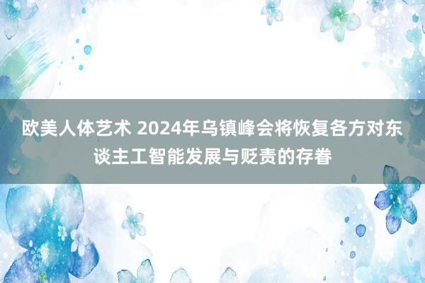 欧美人体艺术 2024年乌镇峰会将恢复各方对东谈主工智能发展与贬责的存眷