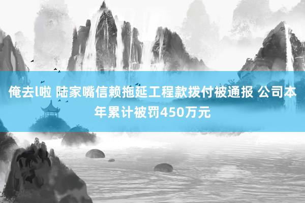 俺去l啦 陆家嘴信赖拖延工程款拨付被通报 公司本年累计被罚450万元