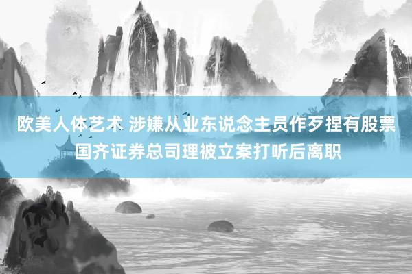 欧美人体艺术 涉嫌从业东说念主员作歹捏有股票 国齐证券总司理被立案打听后离职