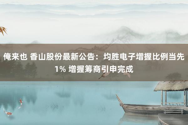 俺来也 香山股份最新公告：均胜电子增握比例当先1% 增握筹商引申完成