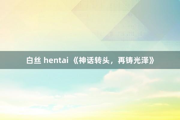 白丝 hentai 《神话转头，再铸光泽》