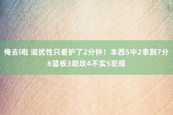 俺去l啦 滋扰性只看护了2分钟！本西5中2拿到7分6篮板3助攻4不实5犯规