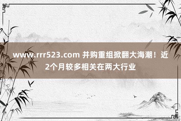 www.rrr523.com 并购重组掀翻大海潮！近2个月较多相关在两大行业