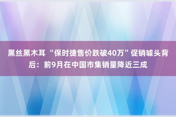 黑丝黑木耳 “保时捷售价跌破40万”促销噱头背后：前9月在中国市集销量降近三成