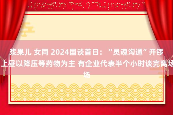 浆果儿 女同 2024国谈首日：“灵魂沟通”开锣 上昼以降压等药物为主 有企业代表半个小时谈完离场