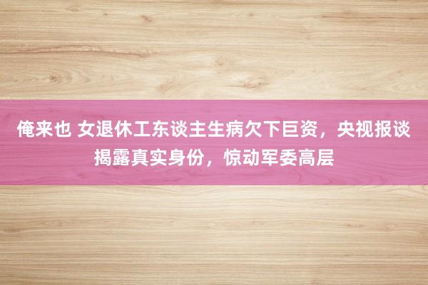 俺来也 女退休工东谈主生病欠下巨资，央视报谈揭露真实身份，惊动军委高层