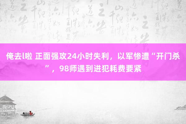 俺去l啦 正面强攻24小时失利，以军惨遭“开门杀”，98师遇到进犯耗费要紧