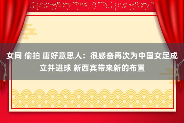 女同 偷拍 唐好意思人：很感奋再次为中国女足成立并进球 新西宾带来新的布置