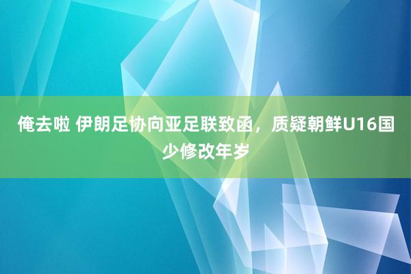 俺去啦 伊朗足协向亚足联致函，质疑朝鲜U16国少修改年岁