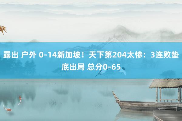 露出 户外 0-14新加坡！天下第204太惨：3连败垫底出局 总分0-65