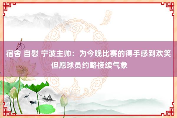 宿舍 自慰 宁波主帅：为今晚比赛的得手感到欢笑 但愿球员约略接续气象