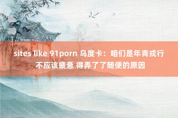 sites like 91porn 乌度卡：咱们是年青戎行 不应该疲惫 得弄了了随便的原因