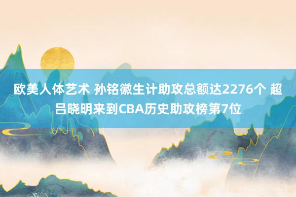 欧美人体艺术 孙铭徽生计助攻总额达2276个 超吕晓明来到CBA历史助攻榜第7位