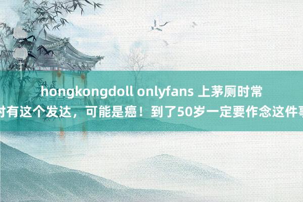 hongkongdoll onlyfans 上茅厕时常时有这个发达，可能是癌！到了50岁一定要作念这件事