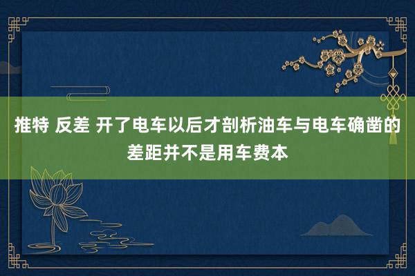 推特 反差 开了电车以后才剖析油车与电车确凿的差距并不是用车费本