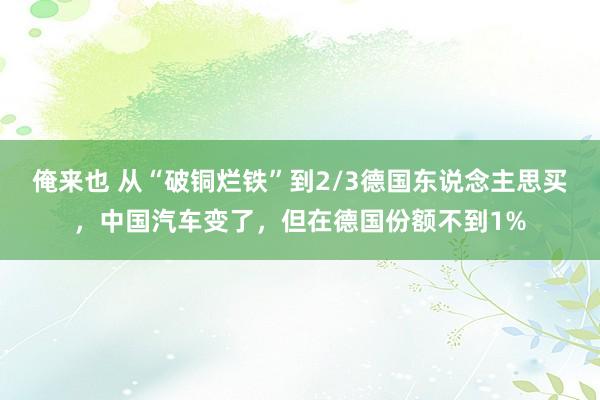 俺来也 从“破铜烂铁”到2/3德国东说念主思买，中国汽车变了，但在德国份额不到1%