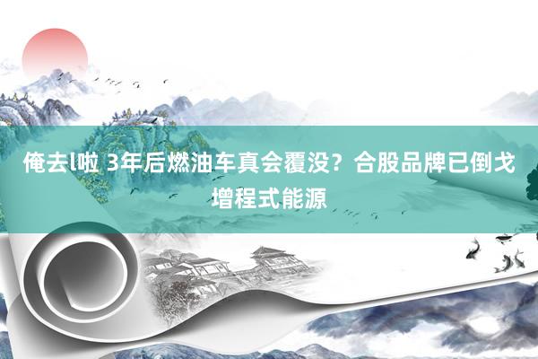 俺去l啦 3年后燃油车真会覆没？合股品牌已倒戈增程式能源