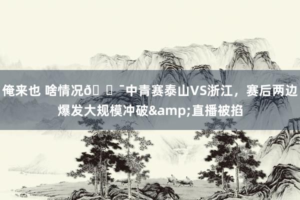 俺来也 啥情况😯中青赛泰山VS浙江，赛后两边爆发大规模冲破&直播被掐