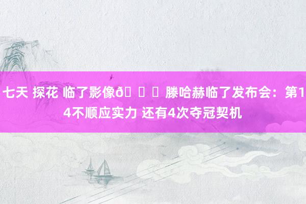 七天 探花 临了影像😂滕哈赫临了发布会：第14不顺应实力 还有4次夺冠契机