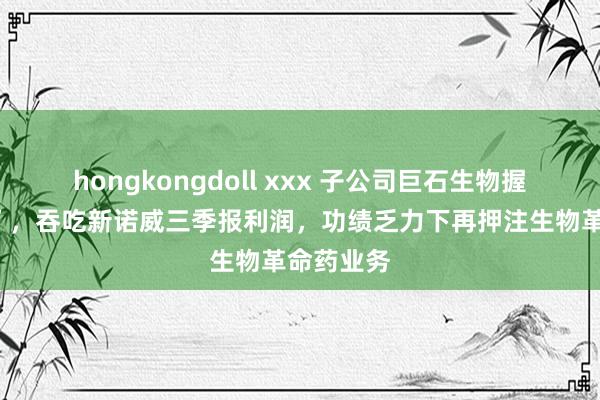 hongkongdoll xxx 子公司巨石生物握续“烧钱”，吞吃新诺威三季报利润，功绩乏力下再押注生物革命药业务