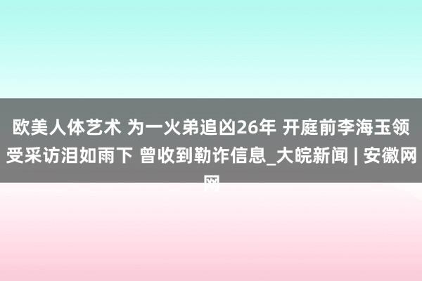 欧美人体艺术 ﻿为一火弟追凶26年 开庭前李海玉领受采访泪如雨下 曾收到勒诈信息_大皖新闻 | 安徽网