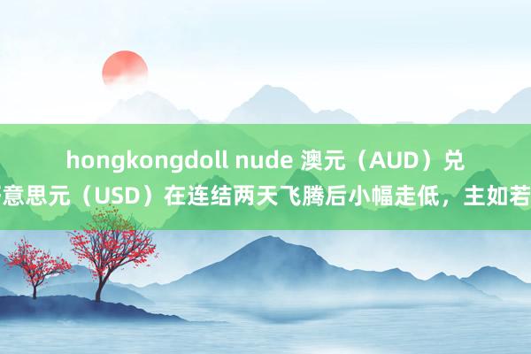 hongkongdoll nude 澳元（AUD）兑好意思元（USD）在连结两天飞腾后小幅走低，主如若由