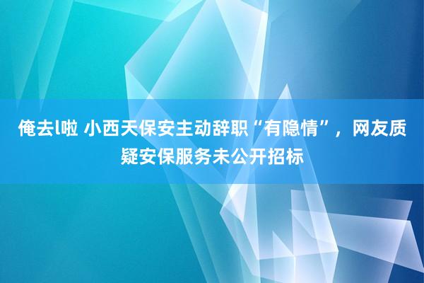 俺去l啦 小西天保安主动辞职“有隐情”，网友质疑安保服务未公开招标