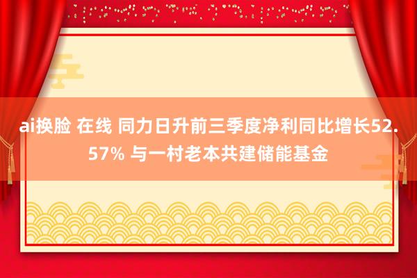 ai换脸 在线 同力日升前三季度净利同比增长52.57% 与一村老本共建储能基金