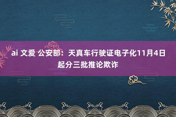 ai 文爱 公安部：天真车行驶证电子化11月4日起分三批推论欺诈