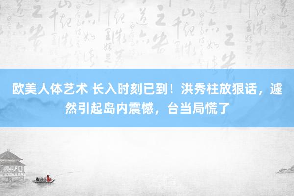 欧美人体艺术 长入时刻已到！洪秀柱放狠话，遽然引起岛内震憾，台当局慌了