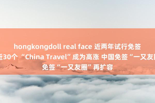 hongkongdoll real face 近两年试行免签的国度已近30个 “China Travel”成为高涨 中国免签“一又友圈”再扩容