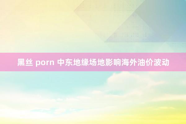 黑丝 porn 中东地缘场地影响海外油价波动