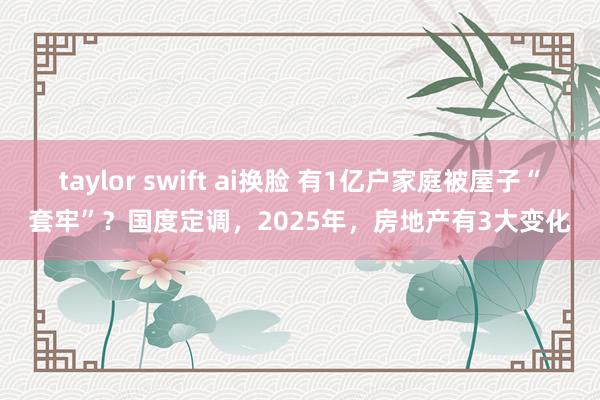 taylor swift ai换脸 有1亿户家庭被屋子“套牢”？国度定调，2025年，房地产有3大变化