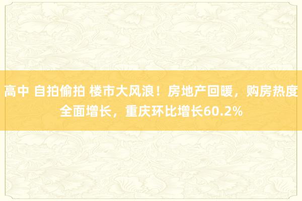 高中 自拍偷拍 楼市大风浪！房地产回暖，购房热度全面增长，重庆环比增长60.2%