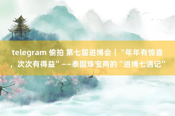 telegram 偷拍 第七届进博会｜“年年有惊喜，次次有得益”——泰国珠宝商的“进博七遇记”