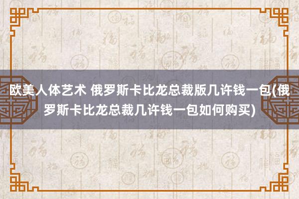 欧美人体艺术 俄罗斯卡比龙总裁版几许钱一包(俄罗斯卡比龙总裁几许钱一包如何购买)