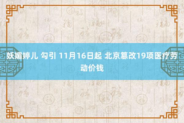 妖媚婷儿 勾引 11月16日起 北京篡改19项医疗劳动价钱