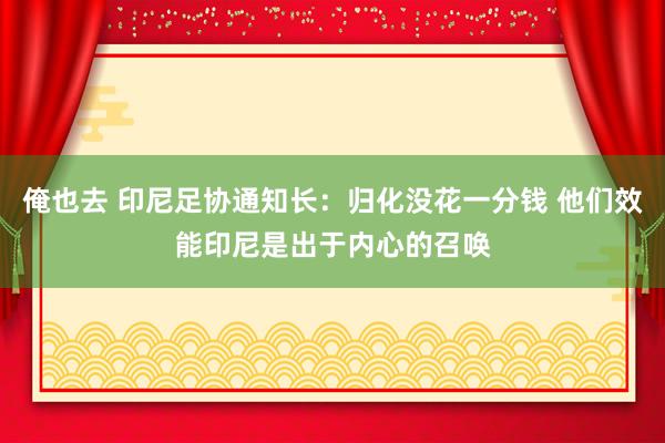 俺也去 印尼足协通知长：归化没花一分钱 他们效能印尼是出于内心的召唤