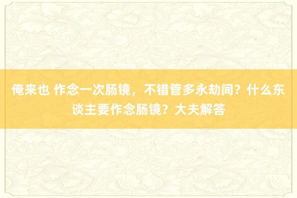 俺来也 作念一次肠镜，不错管多永劫间？什么东谈主要作念肠镜？大夫解答